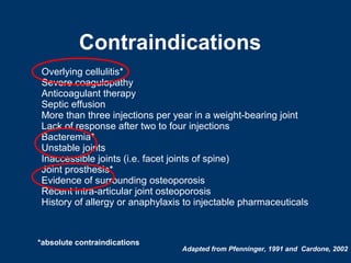 Contraindications
 Overlying cellulitis*
 Severe coagulopathy
 Anticoagulant therapy
 Septic effusion
 More than three injections per year in a weight-bearing joint
 Lack of response after two to four injections
 Bacteremia*
 Unstable joints
 Inaccessible joints (i.e. facet joints of spine)
 Joint prosthesis*
 Evidence of surrounding osteoporosis
 Recent intra-articular joint osteoporosis
 History of allergy or anaphylaxis to injectable pharmaceuticals



*absolute contraindications
                                  Adapted from Pfenninger, 1991 and Cardone, 2002
 