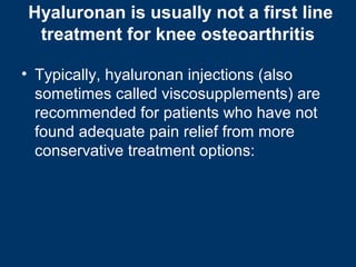 Hyaluronan is usually not a first line
 treatment for knee osteoarthritis

• Typically, hyaluronan injections (also
  sometimes called viscosupplements) are
  recommended for patients who have not
  found adequate pain relief from more
  conservative treatment options:
 