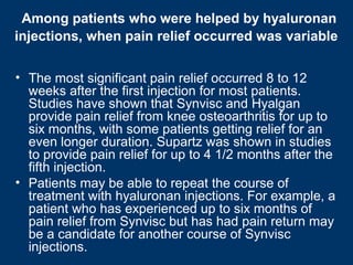 Among patients who were helped by hyaluronan
injections, when pain relief occurred was variable


• The most significant pain relief occurred 8 to 12
  weeks after the first injection for most patients.
  Studies have shown that Synvisc and Hyalgan
  provide pain relief from knee osteoarthritis for up to
  six months, with some patients getting relief for an
  even longer duration. Supartz was shown in studies
  to provide pain relief for up to 4 1/2 months after the
  fifth injection.
• Patients may be able to repeat the course of
  treatment with hyaluronan injections. For example, a
  patient who has experienced up to six months of
  pain relief from Synvisc but has had pain return may
  be a candidate for another course of Synvisc
  injections.
 