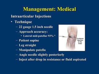 Management: Medical
Intraarticular Injections
• Technique
   – 22 gauge 1.5 inch needle
   – Approach accuracy:
        • Lateral mid-patellar 93% 18
   –   Patient supine
   –   Leg straight
   –   Manipulate patella
   –   Angle needle slightly posteriorly
   –   Inject after drop in resistance or fluid aspirated
 