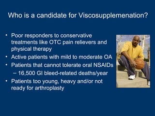 Who is a candidate for Viscosupplemenation?

• Poor responders to conservative
  treatments like OTC pain relievers and
  physical therapy
• Active patients with mild to moderate OA
• Patients that cannot tolerate oral NSAIDs
   – 16,500 GI bleed-related deaths/year
• Patients too young, heavy and/or not
  ready for arthroplasty
 