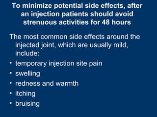 To minimize potential side effects, after
  an injection patients should avoid
   strenuous activities for 48 hours

The most common side effects around the
  injected joint, which are usually mild,
  include:
• temporary injection site pain
• swelling
• redness and warmth
• itching
• bruising
 