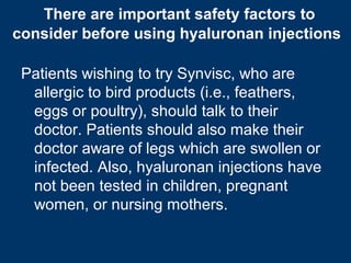 There are important safety factors to
consider before using hyaluronan injections

 Patients wishing to try Synvisc, who are
  allergic to bird products (i.e., feathers,
  eggs or poultry), should talk to their
  doctor. Patients should also make their
  doctor aware of legs which are swollen or
  infected. Also, hyaluronan injections have
  not been tested in children, pregnant
  women, or nursing mothers.
 