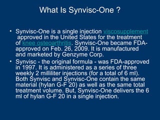What Is Synvisc-One ?

• Synvisc-One is a single injection viscosupplement
   approved in the United States for the treatment
  of knee osteoarthritis. Synvisc-One became FDA-
  approved on Feb. 26, 2009. It is manufactured
  and marketed by Genzyme Corp.
• Synvisc - the original formula - was FDA-approved
  in 1997. It is administered as a series of three
  weekly 2 milliliter injections (for a total of 6 ml).
  Both Synvisc and Synvisc-One contain the same
  material (hylan G-F 20) as well as the same total
  treatment volume. But, Synvisc-One delivers the 6
  ml of hylan G-F 20 in a single injection.
 