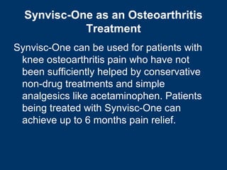 Synvisc-One as an Osteoarthritis
            Treatment
Synvisc-One can be used for patients with
 knee osteoarthritis pain who have not
 been sufficiently helped by conservative
 non-drug treatments and simple
 analgesics like acetaminophen. Patients
 being treated with Synvisc-One can
 achieve up to 6 months pain relief.
 