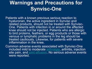 Warnings and Precautions for
          Synvisc-One
Patients with a known previous serious reaction to
  hyaluronan, the active ingredient in Synvisc and
  related products, should not be treated with Synvisc-
  One. Patients with infection in or around the affected
  knee should not be injected. Patients who are allergic
  to bird proteins, feathers, or egg products or those with
  venous or lymphatic problems in the leg should be
  treated cautiously. Likewise, for patients with severe
  inflammation in the knee.
Common adverse events associated with Synvisc-One
  included mild to moderate arthralgia, arthritis, injection
  site pain, and joint effusion. No serious adverse events
  were reported.
 