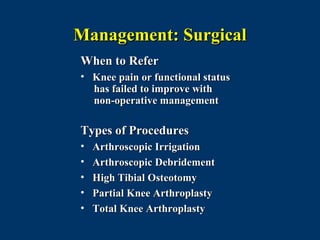 Management: Surgical
When to Refer
• Knee pain or functional status
  has failed to improve with
  non-operative management

Types of Procedures
•   Arthroscopic Irrigation
•   Arthroscopic Debridement
•   High Tibial Osteotomy
•   Partial Knee Arthroplasty
•   Total Knee Arthroplasty
 