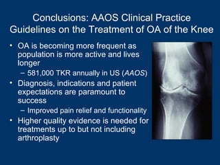 Conclusions: AAOS Clinical Practice
Guidelines on the Treatment of OA of the Knee
• OA is becoming more frequent as
  population is more active and lives
  longer
   – 581,000 TKR annually in US (AAOS)
• Diagnosis, indications and patient
  expectations are paramount to
  success
   – Improved pain relief and functionality
• Higher quality evidence is needed for
  treatments up to but not including
  arthroplasty
 