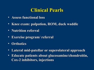 Clinical Pearls
• Assess functional loss
• Knee exam: palpation, ROM, duck waddle
• Nutrition referral
• Exercise program/ referral
• Orthotics
• Lateral mid-patellar or superolateral approach
• Educate patients about glucosamine/chondroitin,
  Cox-2 inhibitors, injections
 