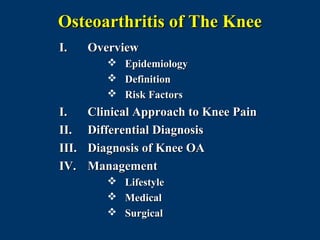Osteoarthritis of The Knee
I.     Overview
             Epidemiology
             Definition
             Risk Factors
I.     Clinical Approach to Knee Pain
II.    Differential Diagnosis
III.   Diagnosis of Knee OA
IV.    Management
             Lifestyle
             Medical
             Surgical
 