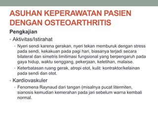 ASUHAN KEPERAWATAN PASIEN
DENGAN OSTEOARTHRITIS
Pengkajian
• Aktivitas/Istirahat
• Nyeri sendi karena gerakan, nyeri tekan memburuk dengan stress
pada sendi, kekakuan pada pagi hari, biasanya terjadi secara
bilateral dan simetris limitimasi fungsional yang berpengaruh pada
gaya hidup, waktu senggang, pekerjaan, keletihan, malaise.
• Keterbatasan ruang gerak, atropi otot, kulit: kontraktor/kelainan
pada sendi dan otot.
• Kardiovaskuler
• Fenomena Raynaud dari tangan (misalnya pucat litermiten,
sianosis kemudian kemerahan pada jari sebelum warna kembali
normal.
 