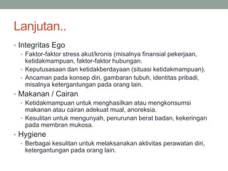 Lanjutan..
• Integritas Ego
• Faktor-faktor stress akut/kronis (misalnya finansial pekerjaan,
ketidakmampuan, faktor-faktor hubungan.
• Keputusasaan dan ketidakberdayaan (situasi ketidakmampuan).
• Ancaman pada konsep diri, gambaran tubuh, identitas pribadi,
misalnya ketergantungan pada orang lain.
• Makanan / Cairan
• Ketidakmampuan untuk menghasilkan atau mengkonsumsi
makanan atau cairan adekuat mual, anoreksia.
• Kesulitan untuk mengunyah, penurunan berat badan, kekeringan
pada membran mukosa.
• Hygiene
• Berbagai kesulitan untuk melaksanakan aktivitas perawatan diri,
ketergantungan pada orang lain.
 