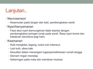 Lanjutan..
• Neurosensori
• Kesemutan pada tangan dan kaki, pembengkakan sendi
• Nyeri/kenyamanan
• Fase akut nyeri (kemungkinan tidak disertai dengan
pembengkakan jaringan lunak pada sendi. Rasa nyeri kronis dan
kekakuan (terutama pagi hari).
• Keamanan
• Kulit mengkilat, tegang, nodul sub mitaneus
• Lesi kulit, ulkas kaki
• Kesulitan dalam menangani tugas/pemeliharaan rumah tangga
• Demam ringan menetap
• Kekeringan pada mata dan membran mukosa
 