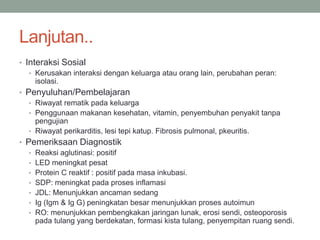 Lanjutan..
• Interaksi Sosial
• Kerusakan interaksi dengan keluarga atau orang lain, perubahan peran:
isolasi.
• Penyuluhan/Pembelajaran
• Riwayat rematik pada keluarga
• Penggunaan makanan kesehatan, vitamin, penyembuhan penyakit tanpa
pengujian
• Riwayat perikarditis, lesi tepi katup. Fibrosis pulmonal, pkeuritis.
• Pemeriksaan Diagnostik
• Reaksi aglutinasi: positif
• LED meningkat pesat
• Protein C reaktif : positif pada masa inkubasi.
• SDP: meningkat pada proses inflamasi
• JDL: Menunjukkan ancaman sedang
• Ig (Igm & Ig G) peningkatan besar menunjukkan proses autoimun
• RO: menunjukkan pembengkakan jaringan lunak, erosi sendi, osteoporosis
pada tulang yang berdekatan, formasi kista tulang, penyempitan ruang sendi.
 