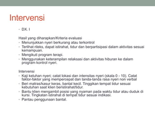 Intervensi
• DX. I
Hasil yang diharapkan/Kriteria evaluasi
• Menunjukkan nyeri berkurang atau terkontrol
• Terlihat rileks, dapat istirahat, tidur dan berpartisipasi dalam aktivitas sesuai
kemampuan.
• Mengikuti program terapi.
• Menggunakan keterampilan relaksasi dan aktivitas hiburan ke dalam
program kontrol nyeri.
Intervensi
• Kaji keluhan nyeri; catat lokasi dan intensitas nyeri (skala 0 - 10). Catat
faktor-faktor yang mempercepat dan tanda-tanda rasa nyeri non verbal
• Beri matras/kasur keras, bantal kecil. Tinggikan tempat tidur sesuai
kebutuhan saat klien beristirahat/tidur.
• Bantu klien mengambil posisi yang nyaman pada waktu tidur atau duduk di
kursi. Tingkatan istirahat di tempat tidur sesuai indikasi.
• Pantau penggunaan bantal.
 