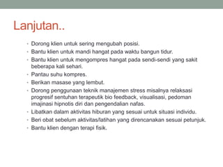 Lanjutan..
• Dorong klien untuk sering mengubah posisi.
• Bantu klien untuk mandi hangat pada waktu bangun tidur.
• Bantu klien untuk mengompres hangat pada sendi-sendi yang sakit
beberapa kali sehari.
• Pantau suhu kompres.
• Berikan masase yang lembut.
• Dorong penggunaan teknik manajemen stress misalnya relaksasi
progresif sentuhan terapeutik bio feedback, visualisasi, pedoman
imajinasi hipnotis diri dan pengendalian nafas.
• Libatkan dalam aktivitas hiburan yang sesuai untuk situasi individu.
• Beri obat sebelum aktivitas/latihan yang direncanakan sesuai petunjuk.
• Bantu klien dengan terapi fisik.
 