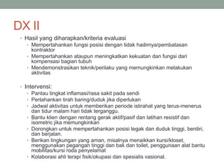 DX II
• Hasil yang diharapkan/kriteria evaluasi
• Mempertahankan fungsi posisi dengan tidak hadirnya/pembatasan
kontraktor
• Mempertahankan ataupun meningkatkan kekuatan dan fungsi dari
kompensasi bagian tubuh
• Mendemonstrasikan teknik/perilaku yang memungkinkan melakukan
aktivitas
• Intervensi:
• Pantau tingkat inflamasi/rasa sakit pada sendi
• Pertahankan tirah baring/duduk jika diperlukan
• Jadwal aktivitas untuk memberikan periode istirahat yang terus-menerus
dan tidur malam hari tidak terganggu.
• Bantu klien dengan rentang gerak aktif/pasif dan latihan resistif dan
isometric jika memungkinkan
• Dorongkan untuk mempertahankan posisi tegak dan duduk tinggi, berdiri,
dan berjalan.
• Berikan lingkungan yang aman, misalnya menaikkan kursi/kloset,
menggunakan pegangan tinggi dan bak dan toilet, penggunaan alat bantu
mobilitas/kursi roda penyelamat
• Kolaborasi ahli terapi fisik/okupasi dan spesialis vasional.
 