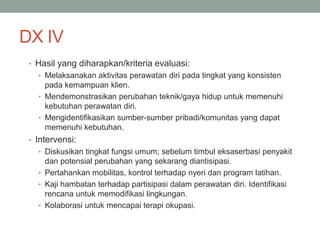 DX IV
• Hasil yang diharapkan/kriteria evaluasi:
• Melaksanakan aktivitas perawatan diri pada tingkat yang konsisten
pada kemampuan klien.
• Mendemonstrasikan perubahan teknik/gaya hidup untuk memenuhi
kebutuhan perawatan diri.
• Mengidentifikasikan sumber-sumber pribadi/komunitas yang dapat
memenuhi kebutuhan.
• Intervensi:
• Diskusikan tingkat fungsi umum; sebelum timbul eksaserbasi penyakit
dan potensial perubahan yang sekarang diantisipasi.
• Pertahankan mobilitas, kontrol terhadap nyeri dan program latihan.
• Kaji hambatan terhadap partisipasi dalam perawatan diri. Identifikasi
rencana untuk memodifikasi lingkungan.
• Kolaborasi untuk mencapai terapi okupasi.
 