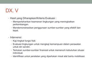 DX. V
• Hasil yang Diharapkan/Kriteria Evaluasi :
• Mempertahankan keamanan lingkungan yang meningkatkan
perkembangan.
• Mendemonstrasikan penggunaan sumber-sumber yang efektif dan
tepat.
• Intervensi:
• Kaji tingkat fungsi fisik
• Evaluasi lingkungan untuk mengkaji kemampuan dalam perawatan
untuk diri sendiri.
• Tentukan sumber-sumber finansial untuk memenuhi kebutuhan situasi
individual.
• Identifikasi untuk peralatan yang diperlukan misal alat bantu mobilisasi.
 
