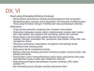DX. VI
• Hasil yang diharapkan/Kriteria Evaluasi:
• Menunjukkan pemahaman tentang kondisi/pragnosis dan perawatan.
• Mengembangkan rencana untuk perawatan diri termasuk modifikasi gaya
hidup yang konsisten dengan mobilitas dan atau pembatasan aktivitas.
• Intervensi :
• Tinjau proses penyakit, prognosis dan harapan masa depan
• Diskusikan kebiasaan pasien dalam melaksanakan proses sakit melalui
diet, obat-obatan dan program diet seimbang, latihan dan istirahat.
• Bantu dalam merencanakan jadwal aktivitas terintegrasi yang
realistis, istirahat, perawatan diri, pemberian obat-obatan, terapi fisik, dan
manajemen stress.
• Tekankan pentingnya melanjutkan manajemen farmakologi terapi.
• Identifikasi efek samping obat.
• Diskusikan teknik menghemat energi.
• Berikan informasi tentang alat bantu misalnya tongkat, tempat duduk, dan
palang keamanan.
• Dorong klien untuk mempertahankan posisi tubuh yang benar baik pada
saat istirahat maupun pada saat melakukan aktivitas.
• Diskusikan pentingnya pemeriksaan lanjutan misalnya LED, kadar
salisilat, PT.
• Beri konseling sesuai dengan prioritas kebutuhan klien.
 