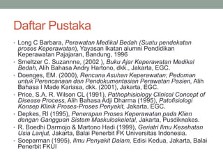 Daftar Pustaka
• Long C Barbara, Perawatan Medikal Bedah (Suatu pendekatan
proses Keperawatan), Yayasan Ikatan alumni Pendidikan
Keperawatan Pajajaran, Bandung, 1996
• Smeltzer C. Suzannne, (2002 ), Buku Ajar Keperawatan Medikal
Bedah, Alih Bahasa Andry Hartono, dkk., Jakarta, EGC.
• Doenges, EM. (2000), Rencana Asuhan Keperawatan; Pedoman
untuk Perencanaan dan Pendokumentasian Perawatan Pasien, Alih
Bahasa I Made Kariasa, dkk. (2001), Jakarta, EGC.
• Price, S.A. R. Wilson CL (1991), Pathophisiology Clinical Concept of
Disease Process, Alih Bahasa Adji Dharma (1995), Patofisiologi
Konsep Klinik Proses-Proses Penyakit, Jakarta, EGC.
• Depkes, RI (1995), Penerapan Proses Keperawatan pada Klien
dengan Gangguan Sistem Maskuloskeletal, Jakarta, Pusdiknakes.
• R. Boedhi Darmojo & Martono Hadi (1999), Geriatri Ilmu Kesehatan
Usia Lanjut, Jakarta, Balai Penerbit FK Universitas Indonesia.
• Soeparman (1995), Ilmu Penyakit Dalam, Edisi Kedua, Jakarta, Balai
Penerbit FKUI
 