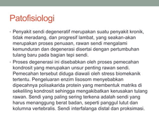 Patofisiologi
• Penyakit sendi degeneratif merupakan suatu penyakit kronik,
tidak meradang, dan progresif lambat, yang seakan-akan
merupakan proses penuaan, rawan sendi mengalami
kemunduran dan degenerasi disertai dengan pertumbuhan
tulang baru pada bagian tepi sendi.
• Proses degenerasi ini disebabkan oleh proses pemecahan
kondrosit yang merupakan unsur penting rawan sendi.
Pemecahan tersebut diduga diawali oleh stress biomekanik
tertentu. Pengeluaran enzim lisosom menyebabkan
dipecahnya polisakarida protein yang membentuk matriks di
sekeliling kondrosit sehingga mengakibatkan kerusakan tulang
rawan. Sendi yang paling sering terkena adalah sendi yang
harus menanggung berat badan, seperti panggul lutut dan
kolumna vertebralis. Sendi interfalanga distal dan proksimasi.
 