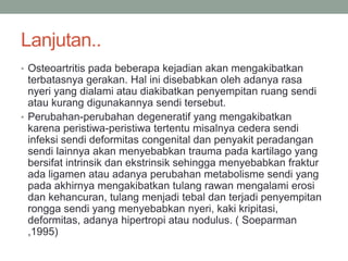 Lanjutan..
• Osteoartritis pada beberapa kejadian akan mengakibatkan
terbatasnya gerakan. Hal ini disebabkan oleh adanya rasa
nyeri yang dialami atau diakibatkan penyempitan ruang sendi
atau kurang digunakannya sendi tersebut.
• Perubahan-perubahan degeneratif yang mengakibatkan
karena peristiwa-peristiwa tertentu misalnya cedera sendi
infeksi sendi deformitas congenital dan penyakit peradangan
sendi lainnya akan menyebabkan trauma pada kartilago yang
bersifat intrinsik dan ekstrinsik sehingga menyebabkan fraktur
ada ligamen atau adanya perubahan metabolisme sendi yang
pada akhirnya mengakibatkan tulang rawan mengalami erosi
dan kehancuran, tulang menjadi tebal dan terjadi penyempitan
rongga sendi yang menyebabkan nyeri, kaki kripitasi,
deformitas, adanya hipertropi atau nodulus. ( Soeparman
,1995)
 