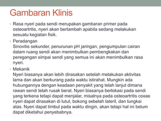 Gambaran Klinis
• Rasa nyeri pada sendi merupakan gambaran primer pada
osteoartritis, nyeri akan bertambah apabila sedang melakukan
sesuatu kegiatan fisik.
• Peradangan
Sinovitis sekunder, penurunan pH jaringan, pengumpulan cairan
dalam ruang sendi akan menimbulkan pembengkakan dan
peregangan simpai sendi yang semua ini akan menimbulkan rasa
nyeri.
• Mekanik
Nyeri biasanya akan lebih dirasakan setelah melakukan aktivitas
lama dan akan berkurang pada waktu istirahat. Mungkin ada
hubungannya dengan keadaan penyakit yang telah lanjut dimana
rawan sendi telah rusak berat. Nyeri biasanya berlokasi pada sendi
yang terkena tetapi dapat menjalar, misalnya pada osteoartritis coxae
nyeri dapat dirasakan di lutut, bokong sebelah lateril, dan tungkai
atas. Nyeri dapat timbul pada waktu dingin, akan tetapi hal ini belum
dapat diketahui penyebabnya.
 