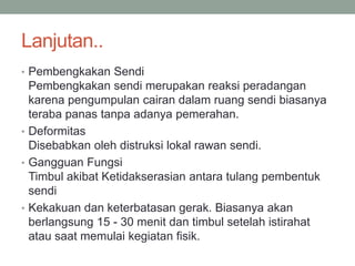 Lanjutan..
• Pembengkakan Sendi
Pembengkakan sendi merupakan reaksi peradangan
karena pengumpulan cairan dalam ruang sendi biasanya
teraba panas tanpa adanya pemerahan.
• Deformitas
Disebabkan oleh distruksi lokal rawan sendi.
• Gangguan Fungsi
Timbul akibat Ketidakserasian antara tulang pembentuk
sendi
• Kekakuan dan keterbatasan gerak. Biasanya akan
berlangsung 15 - 30 menit dan timbul setelah istirahat
atau saat memulai kegiatan fisik.
 