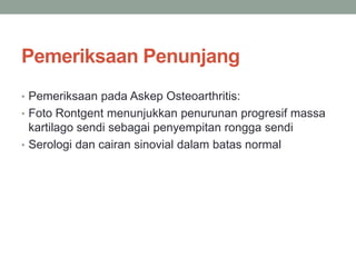 Pemeriksaan Penunjang
• Pemeriksaan pada Askep Osteoarthritis:
• Foto Rontgent menunjukkan penurunan progresif massa
kartilago sendi sebagai penyempitan rongga sendi
• Serologi dan cairan sinovial dalam batas normal
 