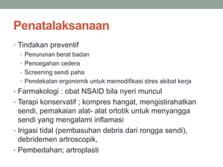 Penatalaksanaan
• Tindakan preventif
• Penurunan berat badan
• Pencegahan cedera
• Screening sendi paha
• Pendekatan ergonomik untuk memodifikasi stres akibat kerja
• Farmakologi : obat NSAID bila nyeri muncul
• Terapi konservatif ; kompres hangat, mengistirahatkan
sendi, pemakaian alat- alat ortotik untuk menyangga
sendi yang mengalami inflamasi
• Irigasi tidal (pembasuhan debris dari rongga sendi),
debridemen artroscopik,
• Pembedahan; artroplasti
 