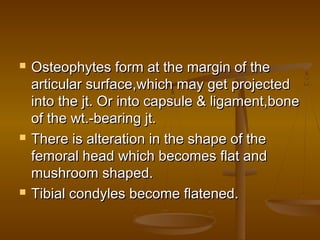    Osteophytes form at the margin of the
    articular surface,which may get projected
    into the jt. Or into capsule & ligament,bone
    of the wt.-bearing jt.
   There is alteration in the shape of the
    femoral head which becomes flat and
    mushroom shaped.
   Tibial condyles become flatened.
 