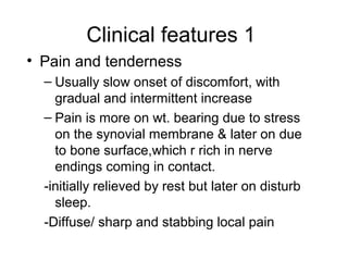 Clinical features 1
• Pain and tenderness
  – Usually slow onset of discomfort, with
    gradual and intermittent increase
  – Pain is more on wt. bearing due to stress
    on the synovial membrane & later on due
    to bone surface,which r rich in nerve
    endings coming in contact.
  -initially relieved by rest but later on disturb
    sleep.
  -Diffuse/ sharp and stabbing local pain
 