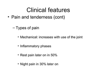 Clinical features
• Pain and tenderness (cont)

  – Types of pain

    • Mechanical: increases with use of the joint

    • Inflammatory phases

    • Rest pain later on in 50%

    • Night pain in 30% later on
 