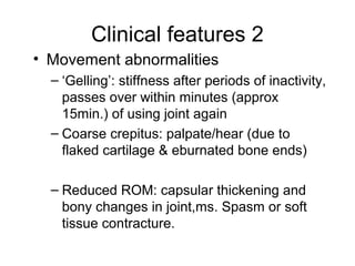Clinical features 2
• Movement abnormalities
  – ‘Gelling’: stiffness after periods of inactivity,
    passes over within minutes (approx
    15min.) of using joint again
  – Coarse crepitus: palpate/hear (due to
    flaked cartilage & eburnated bone ends)

  – Reduced ROM: capsular thickening and
    bony changes in joint,ms. Spasm or soft
    tissue contracture.
 