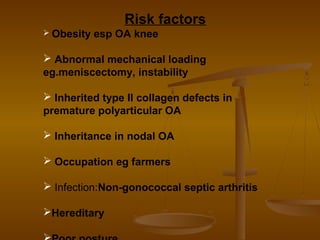 Risk factors
 Obesity   esp OA knee

 Abnormal mechanical loading
eg.meniscectomy, instability

 Inherited type II collagen defects in
premature polyarticular OA

 Inheritance in nodal OA

 Occupation eg farmers

 Infection:Non-gonococcal septic arthritis

Hereditary
 