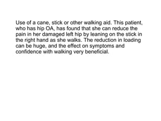 Use of a cane, stick or other walking aid. This patient,
who has hip OA, has found that she can reduce the
pain in her damaged left hip by leaning on the stick in
the right hand as she walks. The reduction in loading
can be huge, and the effect on symptoms and
confidence with walking very beneficial.
 