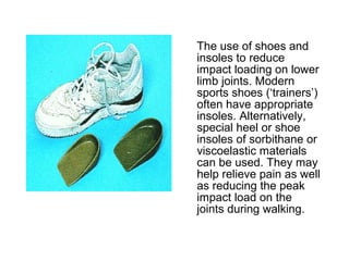 The use of shoes and
insoles to reduce
impact loading on lower
limb joints. Modern
sports shoes (‘trainers’)
often have appropriate
insoles. Alternatively,
special heel or shoe
insoles of sorbithane or
viscoelastic materials
can be used. They may
help relieve pain as well
as reducing the peak
impact load on the
joints during walking.
 