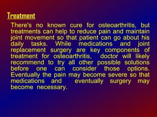 Treatment There's no known cure for osteoarthritis, but treatments can help to reduce pain and maintain joint movement so that patient can go about his daily tasks. While medications and joint replacement surgery are key components of treatment for osteoarthritis,  doctor will likely recommend to try all other possible solutions before one can consider those options. Eventually the pain may become severe so that medications and  eventually surgery may become  necessary. 