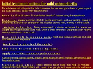 Initial treatment options for mild osteoarthritis For mild osteoarthritis pain that is bothersome, but not enough to have a great impact on  daily activities, doctor may recommend : Rest.  for 12 to 24 hours. Find activities that don't require use joint repetitively. Exercise.  regular exercise, Stick to gentle exercises, such as walking, biking or swimming. Exercise can strengthen the muscles around joint, making it more stable. Weight reduction .  Being overweight or obese increases the stress on weight-bearing joints,knees and hips. Even a small amount of weight loss can relieve some pressure and reduce pain.  Heat and cold to manage pain .  Heat also relieves stiffness and cold can relieve muscle spasms.  Work with a physical therapist .   Find ways to avoid stressing joints.   Apply over-the-counter pain creams . Consider trying special splints, braces, shoe inserts or other medical devices that can help reduce pain.   Chronic pain class .  These classes teach skills that help to manage  osteoarthritis pain. And patient will  meet other people with osteoarthritis and learn their tips for reducing joint pain . 