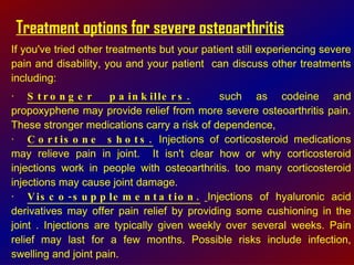 Treatment options for severe osteoarthritis If you've tried other treatments but your patient still experiencing severe pain and disability, you and your patient  can discuss other treatments including:  · Stronger painkillers.   such as codeine and propoxyphene may provide relief from more severe osteoarthritis pain. These stronger medications carry a risk of dependence,  · Cortisone shots.  Injections of corticosteroid medications may relieve pain in joint.  It isn't clear how or why corticosteroid injections work in people with osteoarthritis. too many corticosteroid injections may cause joint damage.  · Visco-supplementation.   Injections of hyaluronic acid derivatives may offer pain relief by providing some cushioning in the joint . Injections are typically given weekly over several weeks. Pain relief may last for a few months. Possible risks include infection, swelling and joint pain. 