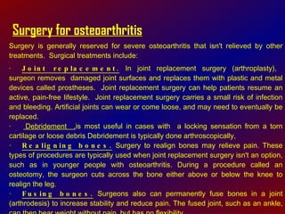 Surgery for osteoarthritis Surgery is generally reserved for severe osteoarthritis that isn't relieved by other treatments.  Surgical treatments include:  · Joint replacement.  In joint replacement surgery (arthroplasty),  surgeon removes  damaged joint surfaces and replaces them with plastic and metal devices called prostheses.  Joint replacement surgery can help patients resume an active, pain-free lifestyle.  Joint replacement surgery carries a small risk of infection and bleeding. Artificial joints can wear or come loose, and may need to eventually be replaced.  ·  Debridement  , is most useful in cases with  a locking sensation from a torn cartilage or loose debris Debridement is typically done arthroscopically,  · Realigning bones.  Surgery to realign bones may relieve pain. These types of procedures are typically used when joint replacement surgery isn't an option, such as in younger people with osteoarthritis. During a procedure called an osteotomy, the surgeon cuts across the bone either above or below the knee to realign the leg.  · Fusing bones.  Surgeons also can permanently fuse bones in a joint (arthrodesis) to increase stability and reduce pain. The fused joint, such as an ankle, can then bear weight without pain, but has no flexibility.  