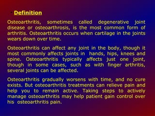 Definition Osteoarthritis, sometimes called degenerative joint disease or osteoarthrosis, is the most common form of arthritis. Osteoarthritis occurs when cartilage in the joints wears down over time.  Osteoarthritis can affect any joint in the body, though it most commonly affects joints in  hands, hips, knees and spine. Osteoarthritis typically affects just one joint, though in some cases, such as with finger arthritis, several joints can be affected.  Osteoarthritis gradually worsens with time, and no cure exists. But osteoarthritis treatments can relieve pain and help you to remain active. Taking steps to actively manage osteoarthritis may help patient gain control over his  osteoarthritis pain.  