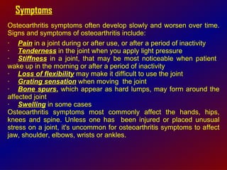 Symptoms Osteoarthritis symptoms often develop slowly and worsen over time. Signs and symptoms of osteoarthritis include:  · Pain  in a joint during or after use, or after a period of inactivity  · Tenderness  in the joint when you apply light pressure  · Stiffness  in a joint, that may be most noticeable when patient  wake up in the morning or after a period of inactivity  · Loss of flexibility  may make it difficult to use the joint  · Grating sensation  when moving  the joint  · Bone spurs ,  which appear as hard lumps, may form around the affected joint  · Swelling  in some cases  Osteoarthritis symptoms most commonly affect the hands, hips, knees and spine. Unless one has  been injured or placed unusual stress on a joint, it's uncommon for osteoarthritis symptoms to affect jaw, shoulder, elbows, wrists or ankles. 