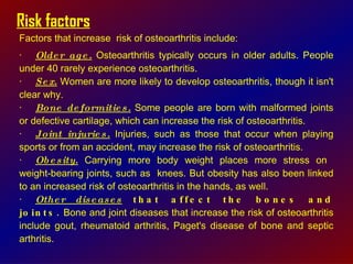 Risk factors Factors that increase  risk of osteoarthritis include:  · Older age.  Osteoarthritis typically occurs in older adults. People under 40 rarely experience osteoarthritis.  · Sex.  Women are more likely to develop osteoarthritis, though it isn't clear why.  · Bone deformities.  Some people are born with malformed joints or defective cartilage, which can increase the risk of osteoarthritis.  · Joint injuries.  Injuries, such as those that occur when playing sports or from an accident, may increase the risk of osteoarthritis.  · Obesity.  Carrying more body weight places more stress on  weight-bearing joints, such as  knees. But obesity has also been linked to an increased risk of osteoarthritis in the hands, as well.  · Other diseases  that affect the bones and joints.  Bone and joint diseases that increase the risk of osteoarthritis include gout, rheumatoid arthritis, Paget's disease of bone and septic arthritis.  
