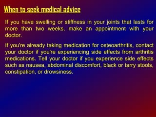 When to seek medical advice If you have swelling or stiffness in your joints that lasts for more than two weeks, make an appointment with your doctor.  If you're already taking medication for osteoarthritis, contact your doctor if you're experiencing side effects from arthritis medications. Tell your doctor if you experience side effects such as nausea, abdominal discomfort, black or tarry stools, constipation, or drowsiness.  