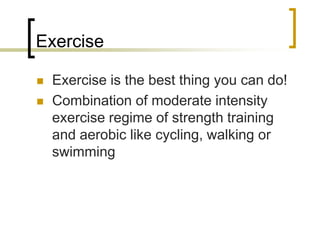 Exercise
 Exercise is the best thing you can do!
 Combination of moderate intensity
exercise regime of strength training
and aerobic like cycling, walking or
swimming
 