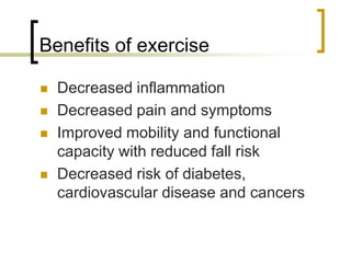 Benefits of exercise
 Decreased inflammation
 Decreased pain and symptoms
 Improved mobility and functional
capacity with reduced fall risk
 Decreased risk of diabetes,
cardiovascular disease and cancers
 