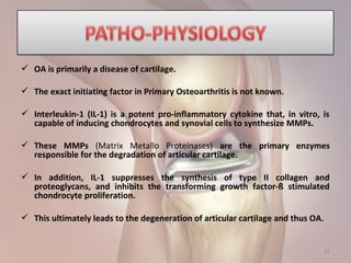 12
 OA is primarily a disease of cartilage.
 The exact initiating factor in Primary Osteoarthritis is not known.
 Interleukin-1 (IL-1) is a potent pro-inflammatory cytokine that, in vitro, is
capable of inducing chondrocytes and synovial cells to synthesize MMPs.
 These MMPs (Matrix Metallo Proteinases) are the primary enzymes
responsible for the degradation of articular cartilage.
 In addition, IL-1 suppresses the synthesis of type II collagen and
proteoglycans, and inhibits the transforming growth factor-ß stimulated
chondrocyte proliferation.
 This ultimately leads to the degeneration of articular cartilage and thus OA.
 
