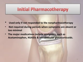 • Used only if not responded to the nonpharmacotherapy
• Not required during periods when symptoms are absent or
too minimal
• The major medications include analgesics, such as
Acetaminophen, NSAIDs & intraarticular glucocorticoids.
23
 
